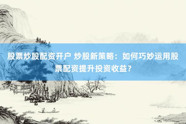 股票炒股配资开户 炒股新策略：如何巧妙运用股票配资提升投资收益？
