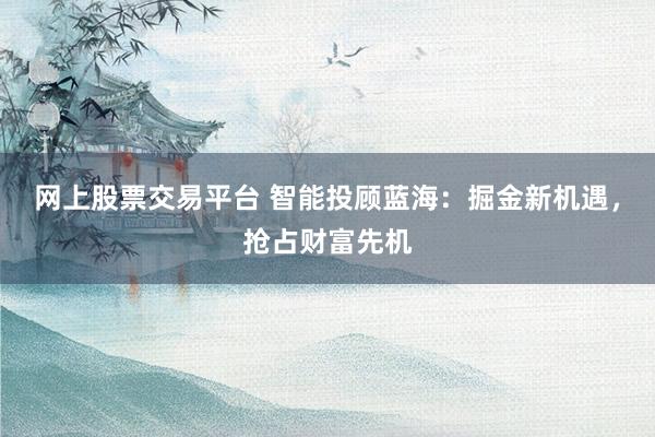 网上股票交易平台 智能投顾蓝海：掘金新机遇，抢占财富先机