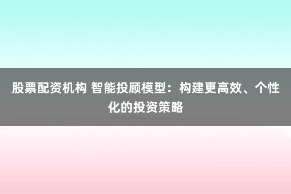 股票配资机构 智能投顾模型：构建更高效、个性化的投资策略