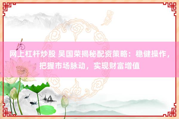 网上杠杆炒股 吴国荣揭秘配资策略：稳健操作，把握市场脉动，实现财富增值