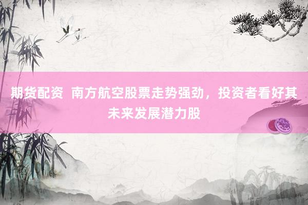 期货配资  南方航空股票走势强劲，投资者看好其未来发展潜力股