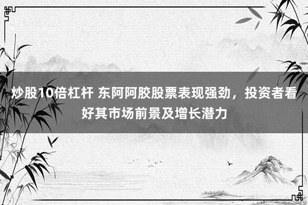 炒股10倍杠杆 东阿阿胶股票表现强劲，投资者看好其市场前景及增长潜力