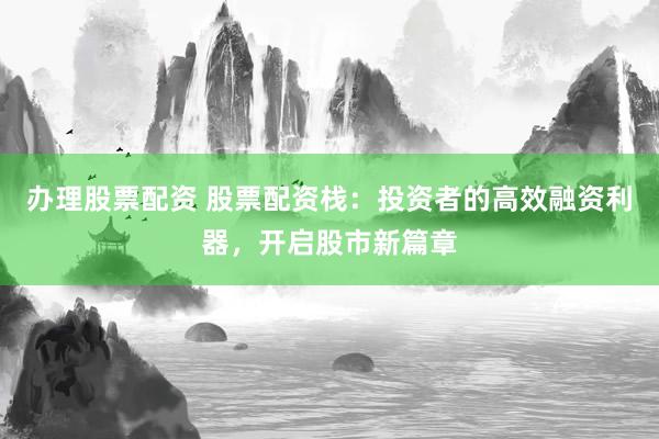 办理股票配资 股票配资栈：投资者的高效融资利器，开启股市新篇章