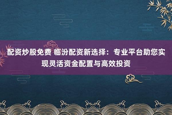 配资炒股免费 临汾配资新选择：专业平台助您实现灵活资金配置与高效投资