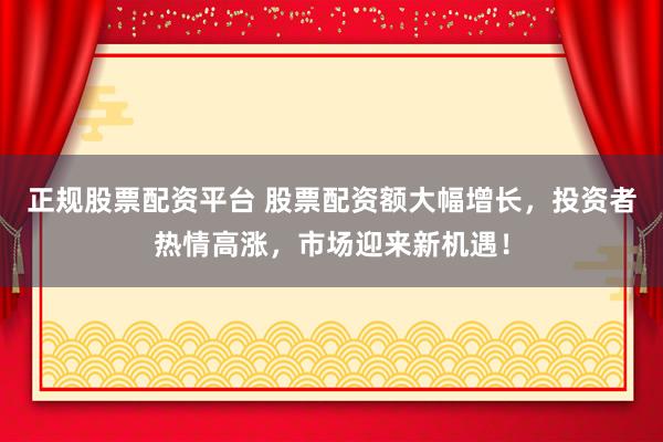 正规股票配资平台 股票配资额大幅增长，投资者热情高涨，市场迎来新机遇！