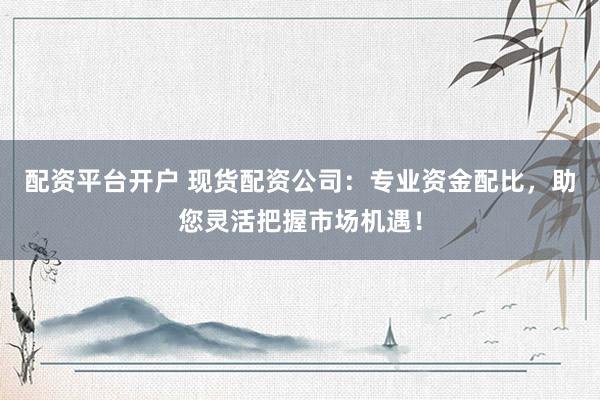 配资平台开户 现货配资公司：专业资金配比，助您灵活把握市场机遇！