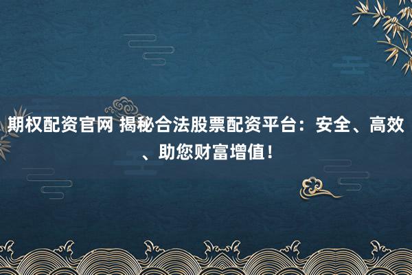 期权配资官网 揭秘合法股票配资平台：安全、高效、助您财富增值！