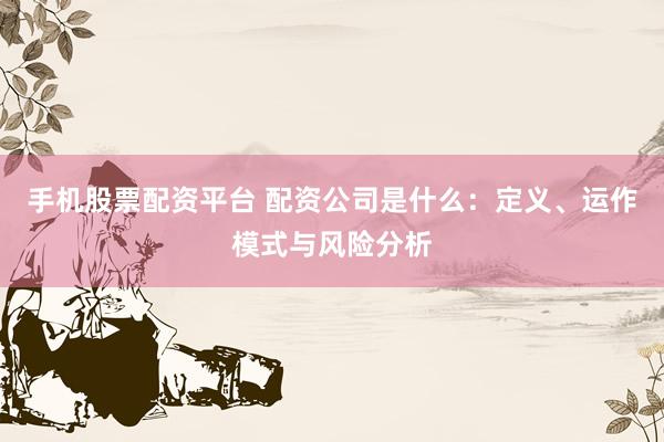 手机股票配资平台 配资公司是什么：定义、运作模式与风险分析