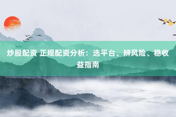 炒股配资 正规配资分析：选平台、辨风险、稳收益指南