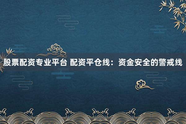 股票配资专业平台 配资平仓线：资金安全的警戒线