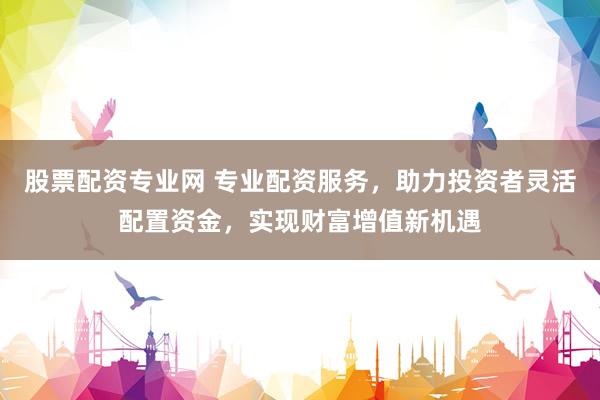 股票配资专业网 专业配资服务，助力投资者灵活配置资金，实现财富增值新机遇