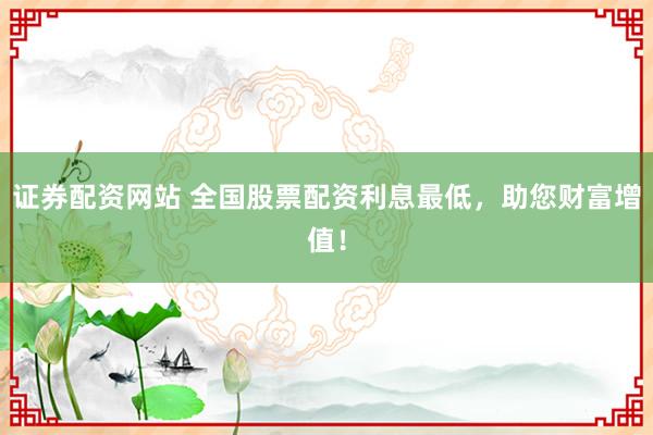 证券配资网站 全国股票配资利息最低，助您财富增值！