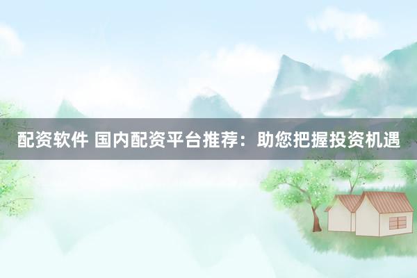 配资软件 国内配资平台推荐：助您把握投资机遇