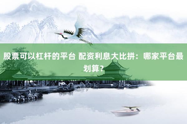 股票可以杠杆的平台 配资利息大比拼：哪家平台最划算？