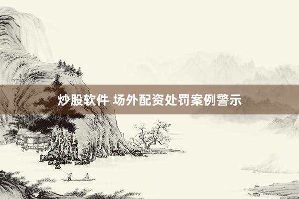炒股软件 场外配资处罚案例警示