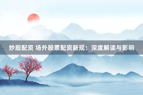炒股配资 场外股票配资新规：深度解读与影响