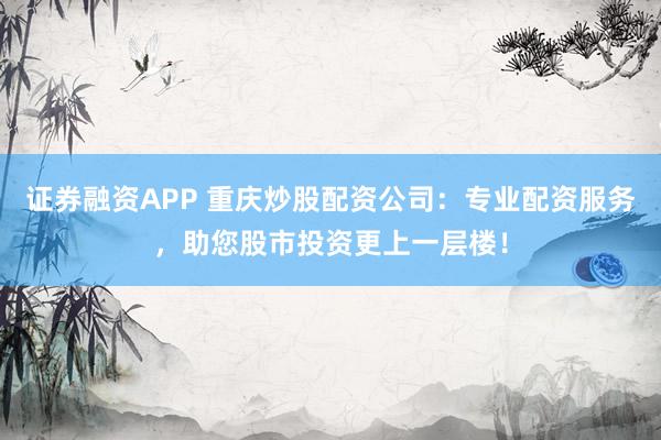 证券融资APP 重庆炒股配资公司：专业配资服务，助您股市投资更上一层楼！