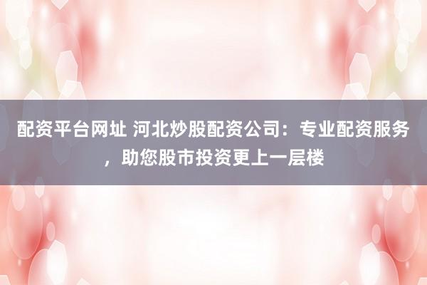 配资平台网址 河北炒股配资公司：专业配资服务，助您股市投资更上一层楼
