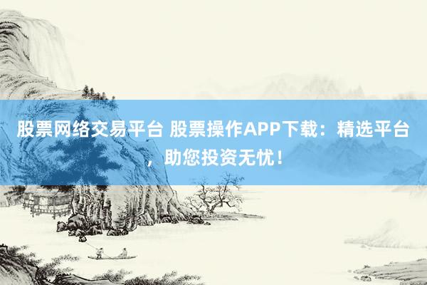 股票网络交易平台 股票操作APP下载：精选平台，助您投资无忧！