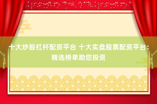 十大炒股杠杆配资平台 十大实盘股票配资平台：精选榜单助您投资