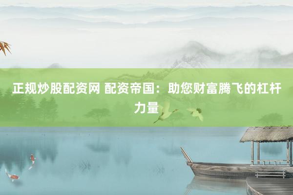 正规炒股配资网 配资帝国：助您财富腾飞的杠杆力量