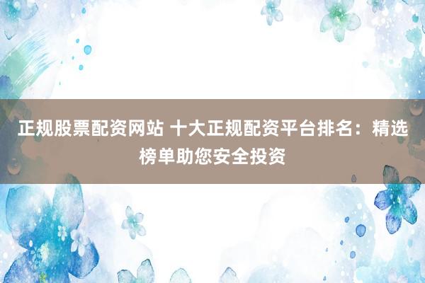 正规股票配资网站 十大正规配资平台排名：精选榜单助您安全投资