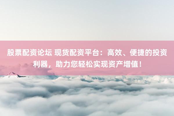 股票配资论坛 现货配资平台：高效、便捷的投资利器，助力您轻松实现资产增值！